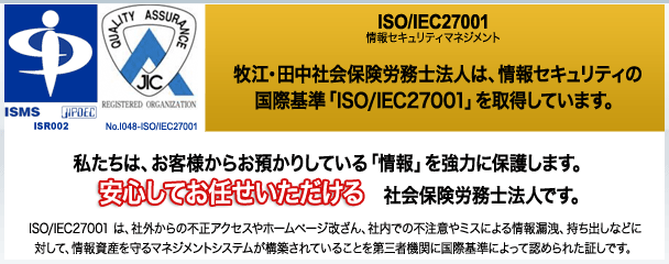 牧江社会保険労務士事務所は、情報セキュリティの国際基準「ISO/IEC27001」を取得しています。私たちは、お客様からお預かりしている「情報」を強力に保護します。安心してお任せいただける社会保険労務士事務所です。ISO/IEC27001 は、社外からの不正アクセスやホームページ改ざん、社内での不注意やミスによる情報漏洩、持ち出しなどに対して、情報資産を守るマネジメントシステムが構築されていることを第三者機関に国際基準によって認められた証しです。